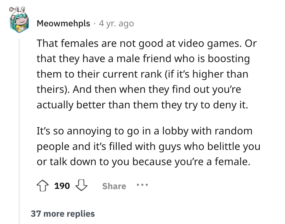 screenshot - Meowmehpls 4 yr. ago That females are not good at video games. Or that they have a male friend who is boosting them to their current rank if it's higher than theirs. And then when they find out you're actually better than them they try to den